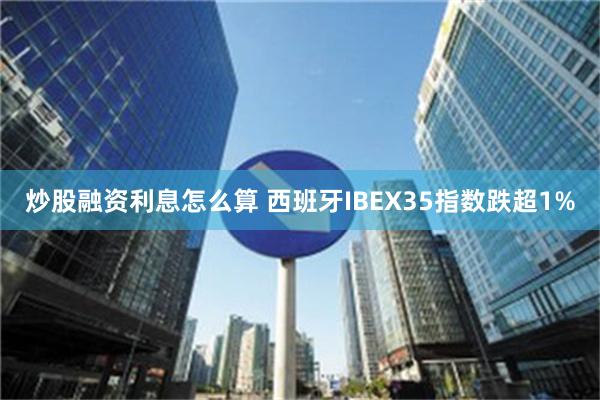 炒股融资利息怎么算 西班牙IBEX35指数跌超1%