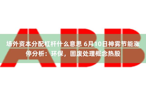 场外资本分配杠杆什么意思 6月10日神雾节能涨停分析：环保，固废处理概念热股