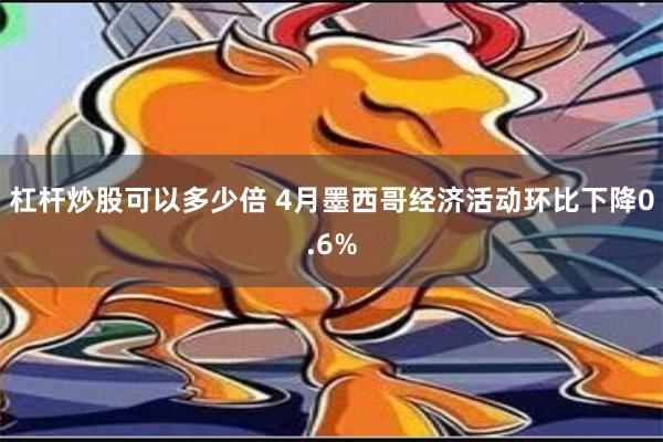 杠杆炒股可以多少倍 4月墨西哥经济活动环比下降0.6%