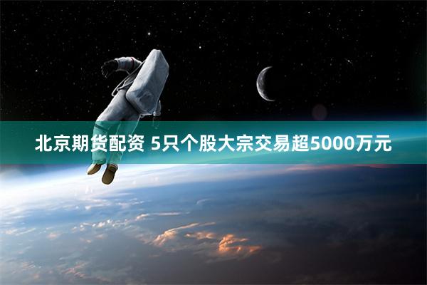 北京期货配资 5只个股大宗交易超5000万元