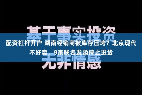 配资杠杆开户 湖南经销商被库存压垮？北京现代不好卖，9家联名发函停止进货