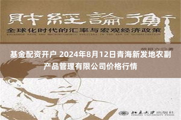 基金配资开户 2024年8月12日青海新发地农副产品管理有限公司价格行情