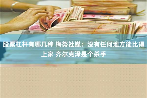 股票杠杆有哪几种 梅努社媒：没有任何地方能比得上家 齐尔克泽是个杀手