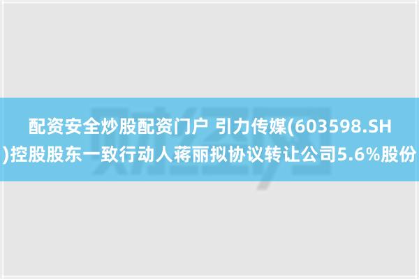 配资安全炒股配资门户 引力传媒(603598.SH)控股股东一致行动人蒋丽拟协议转让公司5.6%股份