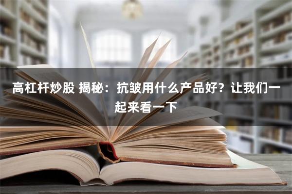 高杠杆炒股 揭秘：抗皱用什么产品好？让我们一起来看一下