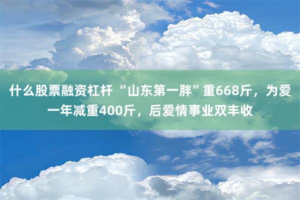 什么股票融资杠杆 “山东第一胖”重668斤，为爱一年减重400斤，后爱情事业双丰收