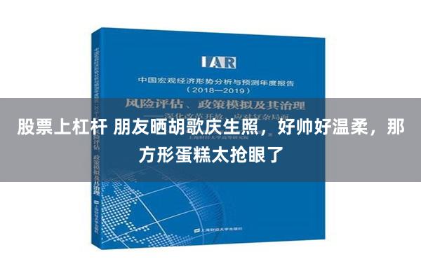 股票上杠杆 朋友晒胡歌庆生照，好帅好温柔，那方形蛋糕太抢眼了