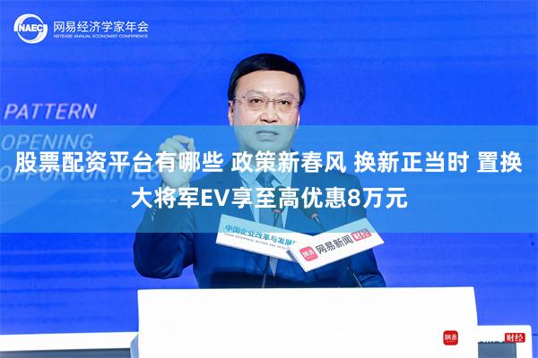 股票配资平台有哪些 政策新春风 换新正当时 置换大将军EV享至高优惠8万元