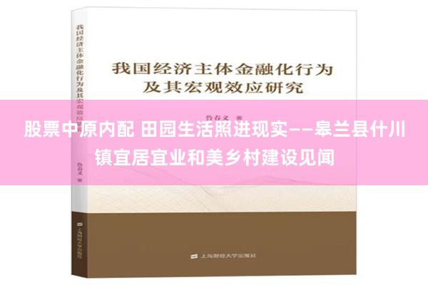 股票中原内配 田园生活照进现实——皋兰县什川镇宜居宜业和美乡村建设见闻