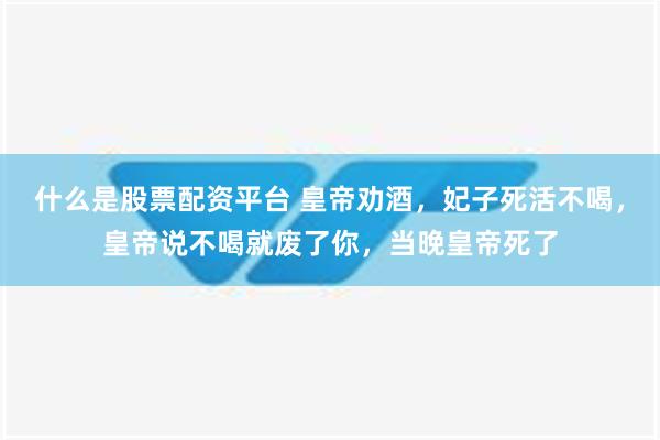 什么是股票配资平台 皇帝劝酒，妃子死活不喝，皇帝说不喝就废了你，当晚皇帝死了