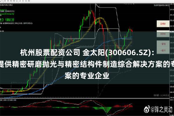 杭州股票配资公司 金太阳(300606.SZ)：为客户提供精密研磨抛光与精密结构件制造综合解决方案的专业企业