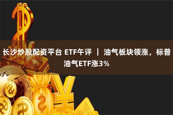 长沙炒股配资平台 ETF午评 ｜ 油气板块领涨，标普油气ETF涨3%