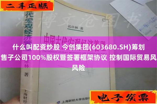 什么叫配资炒股 今创集团(603680.SH)筹划出售子公司100%股权暨签署框架协议 控制国际贸易风险