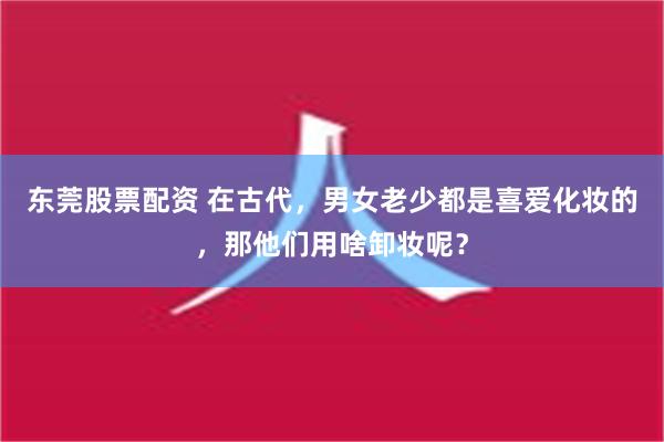 东莞股票配资 在古代，男女老少都是喜爱化妆的，那他们用啥卸妆呢？