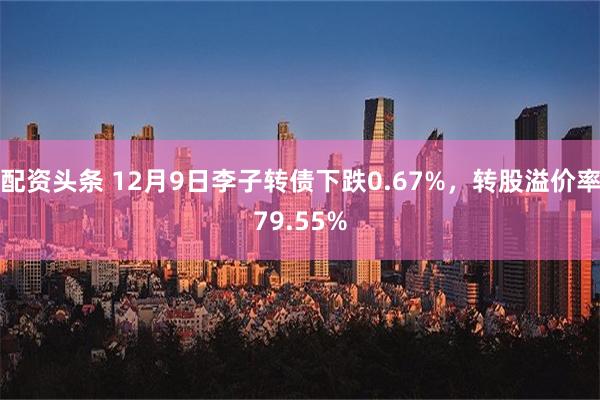 配资头条 12月9日李子转债下跌0.67%，转股溢价率79.55%