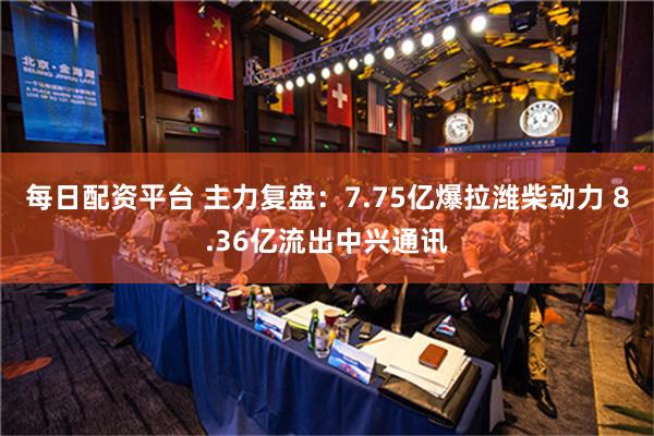 每日配资平台 主力复盘：7.75亿爆拉潍柴动力 8.36亿流出中兴通讯